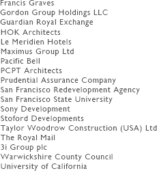 We list some selected clients:
AKC Chartered Surveyors
Bowen Construction
Brealey Associates
British Home Stores
British Telecom
Calor Gas
Carlton Hotel Group
Coltham Developments Ltd
Cork City Council
Cork County Council
Forest City Enterprises
Francis Graves
Gordon Group Holdings LLC
Guardian Royal Exchange
HOK Architects
Le Meridien Hotels
Maximus Group Ltd
Pacific Bell
PCPT Architects
Prudential Assurance Company
San Francisco Redevelopment Agency
San Francisco State University
Sony Development
Stoford Developments
Taylor Woodrow Construction (USA) Ltd
The Royal Mail
3i Group plc
Warwickshire County Council
University of California
