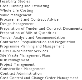 Feasibility Studies
Cost Planning and Estimating
Whole Life Costing
Value Management
Procurement and Contract Advice
Design Management
Preparation of Tender and Contract Documents
Preparation of Bills of Quantities
Tender Analysis and Recommendation
Contractor Prequalification and Negotiation
Programme Planning and Management
CDM Co-ordinator Services
Site Waste Management Plans
Risk Management
Project Management
Construction Management
Contract Administration
Cost Control and Change Order Management